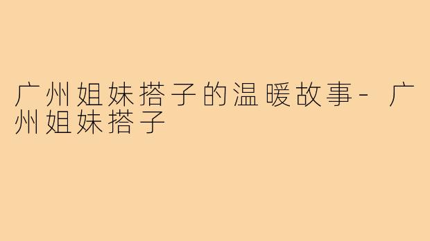 广州姐妹搭子的温暖故事-广州姐妹搭子