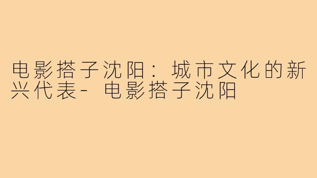 电影搭子沈阳：城市文化的新兴代表-电影搭子沈阳