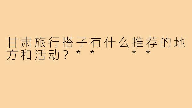 甘肃旅行搭子有什么推荐的地方和活动？**  **