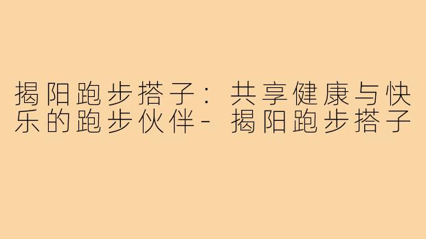 揭阳跑步搭子:共享健康与快乐的跑步伙伴-揭阳跑步搭子
