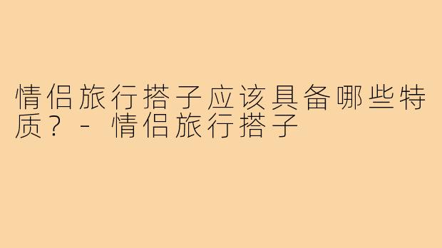 情侣旅行搭子应该具备哪些特质?-情侣旅行搭子