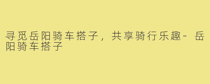 寻觅岳阳骑车搭子,共享骑行乐趣-岳阳骑车搭子