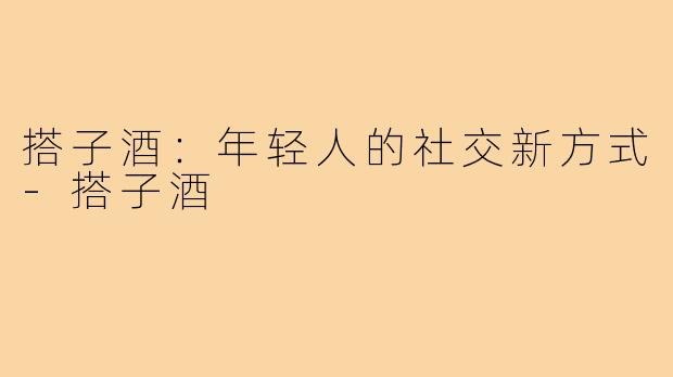搭子酒:年轻人的社交新方式-搭子酒