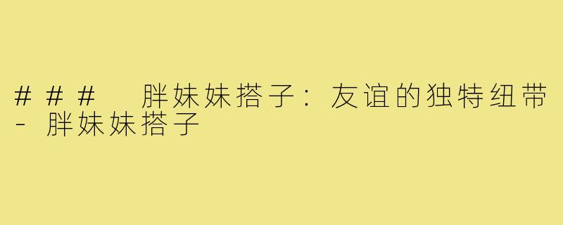 ### 胖妹妹搭子：友谊的独特纽带-胖妹妹搭子
