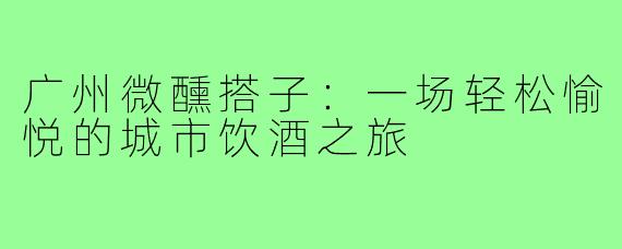 广州微醺搭子：一场轻松愉悦的城市饮酒之旅