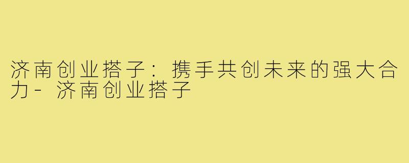 济南创业搭子:携手共创未来的强大合力-济南创业搭子