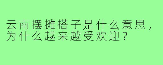 云南摆摊搭子是什么意思，为什么越来越受欢迎？
