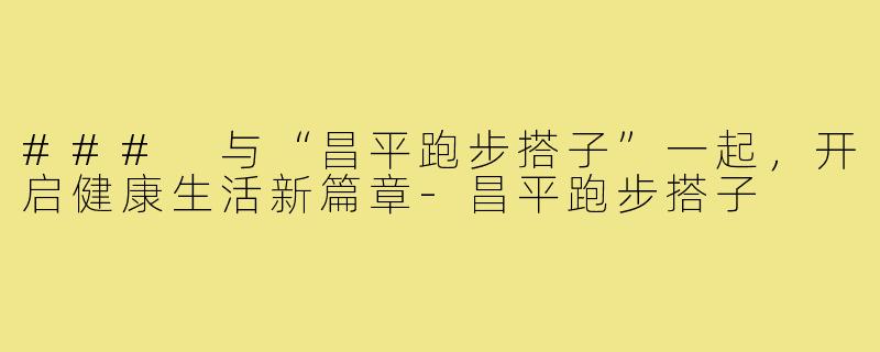 ### 与“昌平跑步搭子”一起,开启健康生活新篇章-昌平跑步搭子