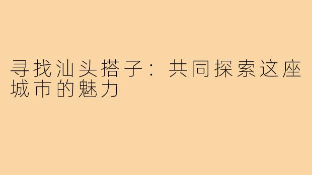 寻找汕头搭子：共同探索这座城市的魅力