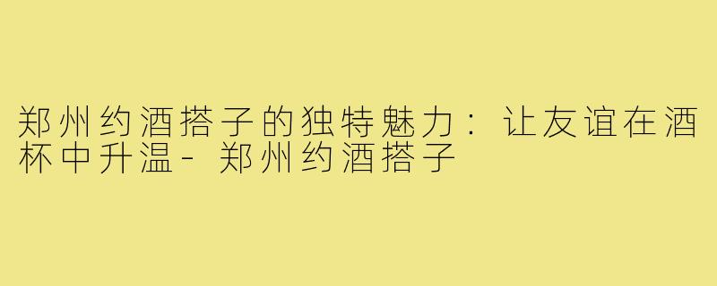 郑州约酒搭子的独特魅力:让友谊在酒杯中升温-郑州约酒搭子