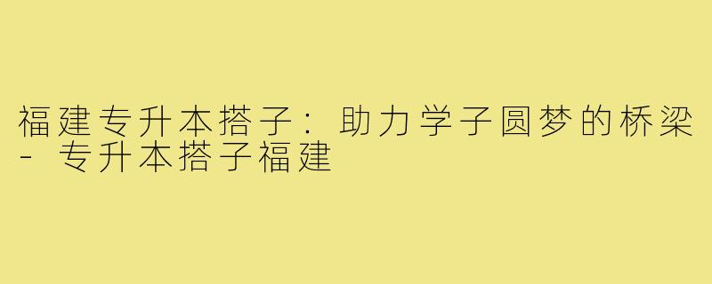 福建专升本搭子:助力学子圆梦的桥梁-专升本搭子福建