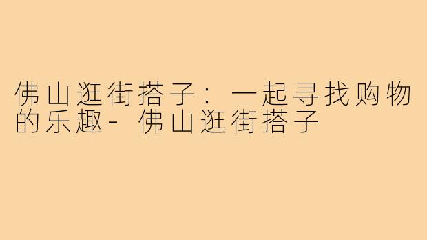 佛山逛街搭子:一起寻找购物的乐趣-佛山逛街搭子
