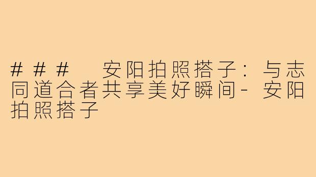 ### 安阳拍照搭子：与志同道合者共享美好瞬间-安阳拍照搭子