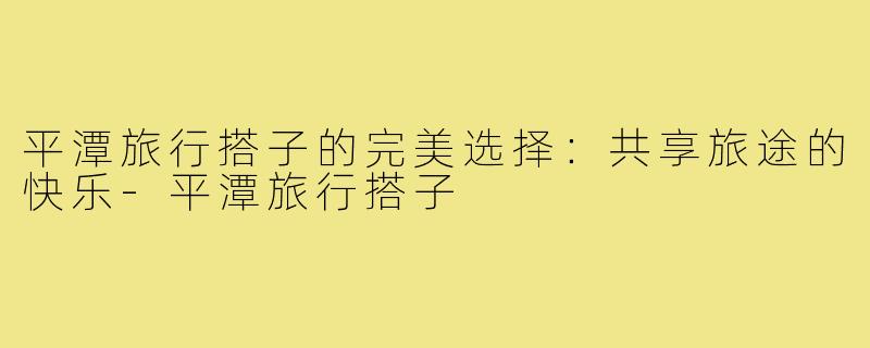 平潭旅行搭子的完美选择:共享旅途的快乐-平潭旅行搭子