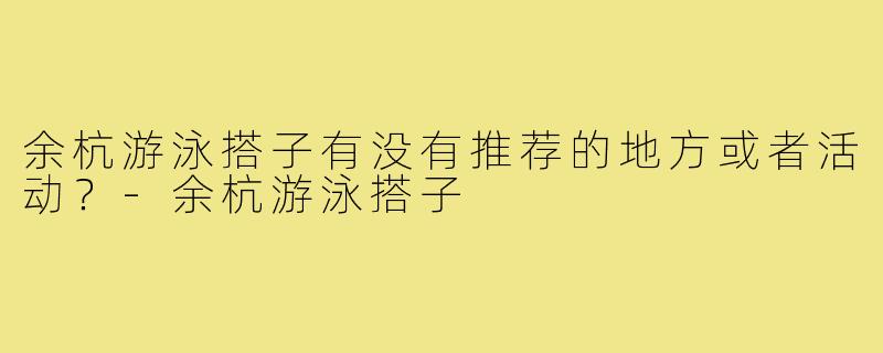 余杭游泳搭子有没有推荐的地方或者活动？