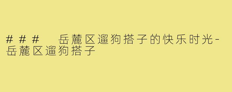 ### 岳麓区遛狗搭子的快乐时光-岳麓区遛狗搭子