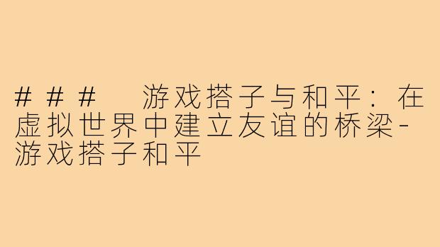 ### 游戏搭子与和平：在虚拟世界中建立友谊的桥梁-游戏搭子和平