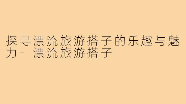 探寻漂流旅游搭子的乐趣与魅力-漂流旅游搭子