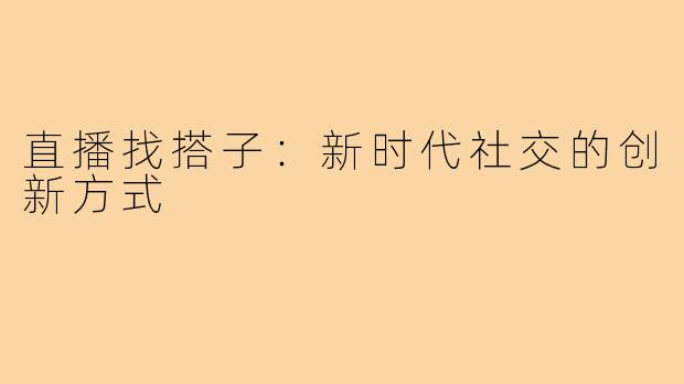 直播找搭子：新时代社交的创新方式