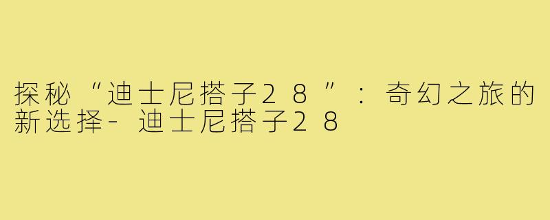 探秘“迪士尼搭子28”:奇幻之旅的新选择-迪士尼搭子28