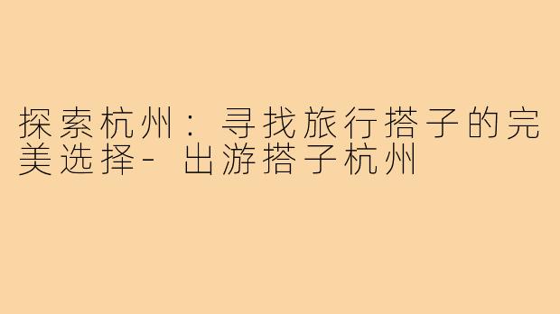 探索杭州:寻找旅行搭子的完美选择-出游搭子杭州