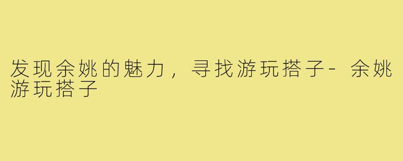 发现余姚的魅力,寻找游玩搭子-余姚游玩搭子
