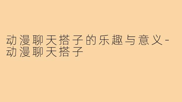 动漫聊天搭子的乐趣与意义-动漫聊天搭子