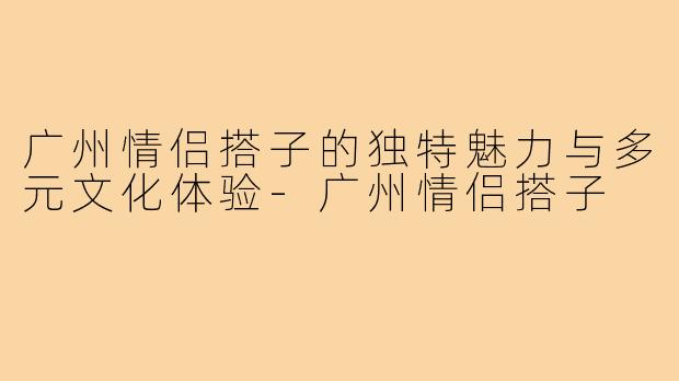 广州情侣搭子的独特魅力与多元文化体验-广州情侣搭子