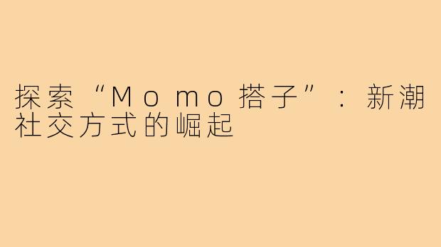 探索“Momo搭子”：新潮社交方式的崛起