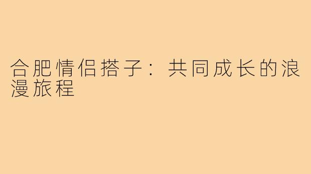 合肥情侣搭子:共同成长的浪漫旅程