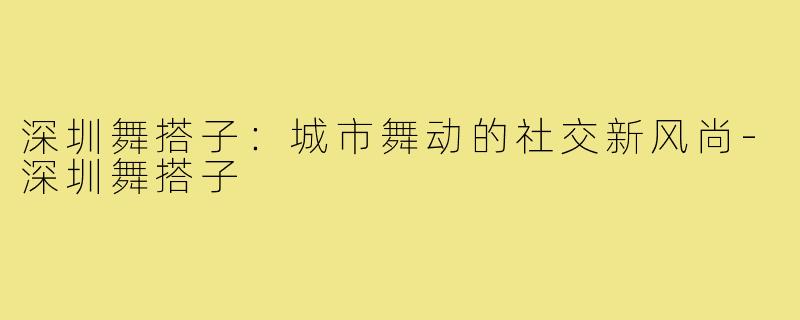 深圳舞搭子：城市舞动的社交新风尚-深圳舞搭子