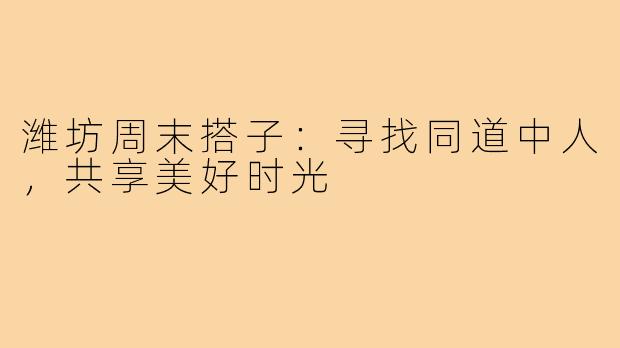 潍坊周末搭子：寻找同道中人，共享美好时光