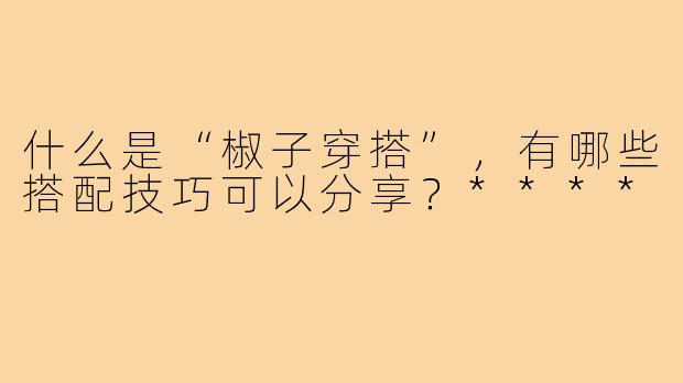 什么是“椒子穿搭”，有哪些搭配技巧可以分享？****