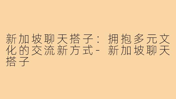 新加坡聊天搭子：拥抱多元文化的交流新方式-新加坡聊天搭子