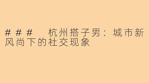 ### 杭州搭子男：城市新风尚下的社交现象