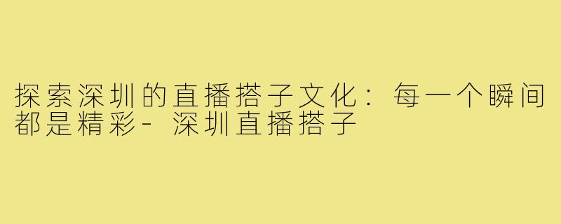 探索深圳的直播搭子文化：每一个瞬间都是精彩-深圳直播搭子