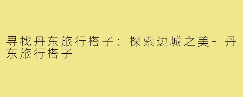 寻找丹东旅行搭子:探索边城之美-丹东旅行搭子