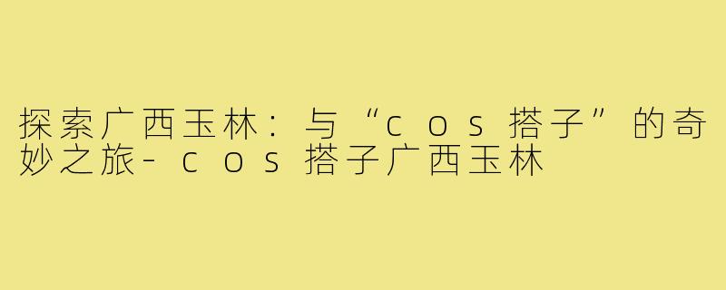 探索广西玉林:与“cos搭子”的奇妙之旅-cos搭子广西玉林