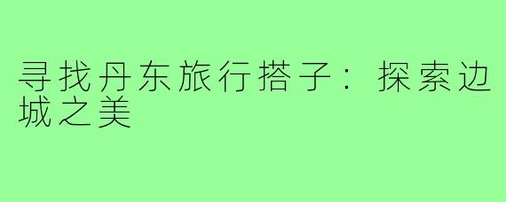寻找丹东旅行搭子:探索边城之美