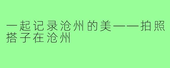 一起记录沧州的美——拍照搭子在沧州
