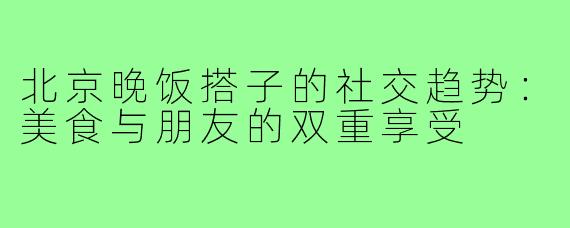 北京晚饭搭子的社交趋势:美食与朋友的双重享受