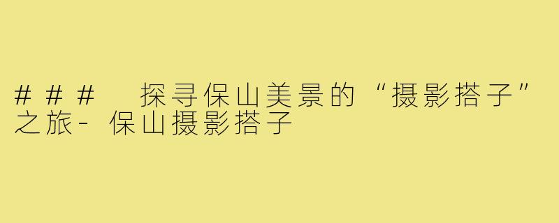 ### 探寻保山美景的“摄影搭子”之旅-保山摄影搭子