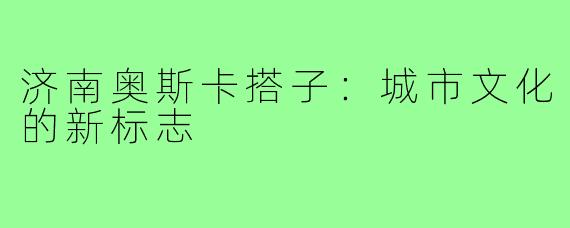 济南奥斯卡搭子:城市文化的新标志