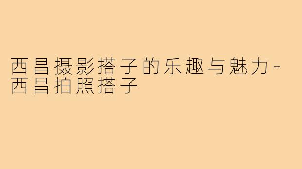西昌摄影搭子的乐趣与魅力-西昌拍照搭子