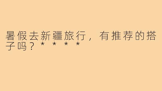 暑假去新疆旅行，有推荐的搭子吗？****