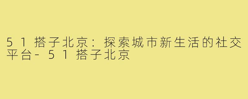 51搭子北京：探索城市新生活的社交平台-51搭子北京