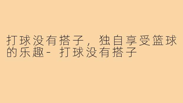 打球没有搭子,独自享受篮球的乐趣-打球没有搭子