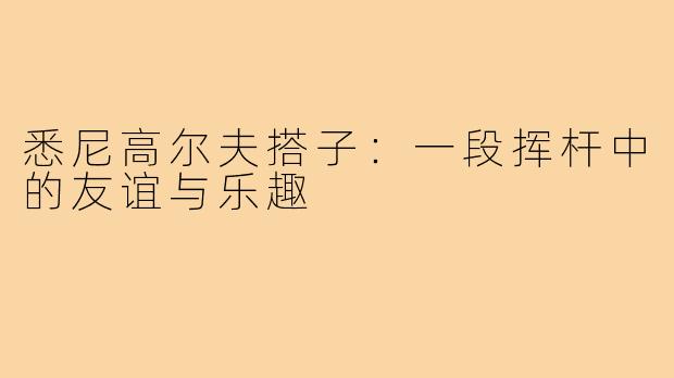 悉尼高尔夫搭子:一段挥杆中的友谊与乐趣
