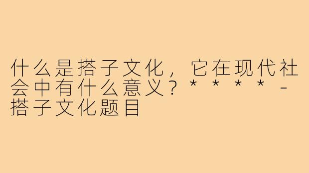 什么是搭子文化，它在现代社会中有什么意义？****-搭子文化题目