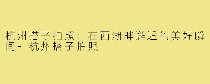 杭州搭子拍照:在西湖畔邂逅的美好瞬间-杭州搭子拍照
